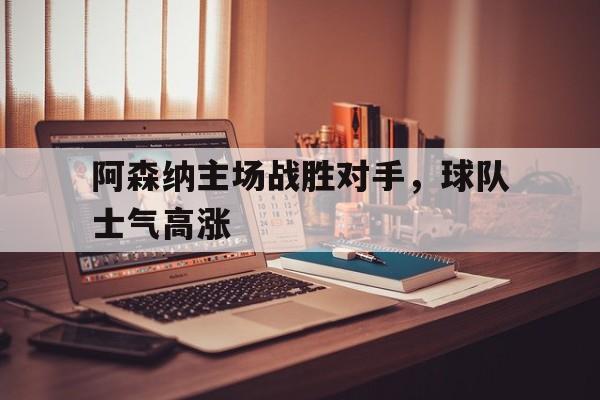 九州官方网站-阿森纳主场战胜对手，球队士气高涨(阿森纳前瞻盼终结4场不胜颓势 两大主力)