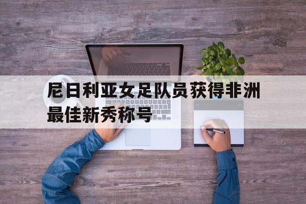 九州娱乐-尼日利亚女足队员获得非洲最佳新秀称号的简单介绍