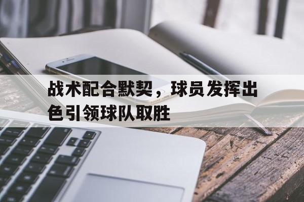九州平台-战术配合默契，球员发挥出色引领球队取胜(战术配合默契,球员发挥出色引领球队取胜的作用)