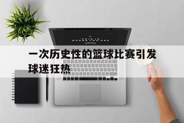九州娱乐-一次历史性的篮球比赛引发球迷狂热(篮球比赛的影响)